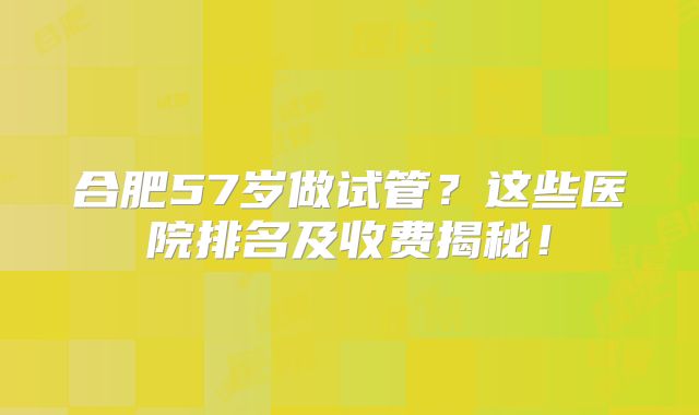 合肥57岁做试管？这些医院排名及收费揭秘！