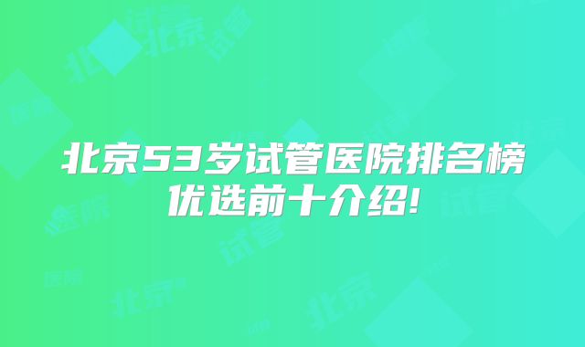 北京53岁试管医院排名榜优选前十介绍!
