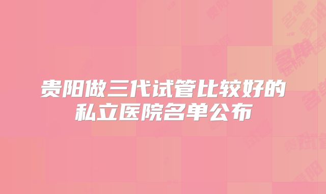 贵阳做三代试管比较好的私立医院名单公布