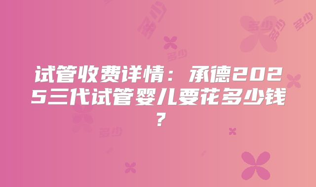 试管收费详情：承德2025三代试管婴儿要花多少钱？