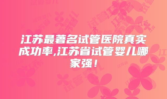 江苏最著名试管医院真实成功率,江苏省试管婴儿哪家强!