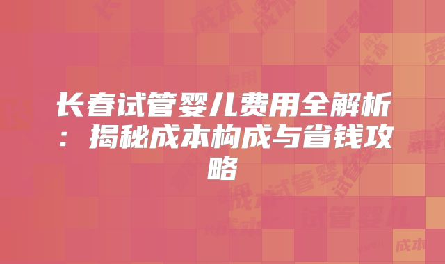长春试管婴儿费用全解析：揭秘成本构成与省钱攻略