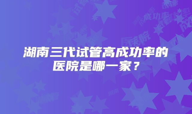 湖南三代试管高成功率的医院是哪一家?