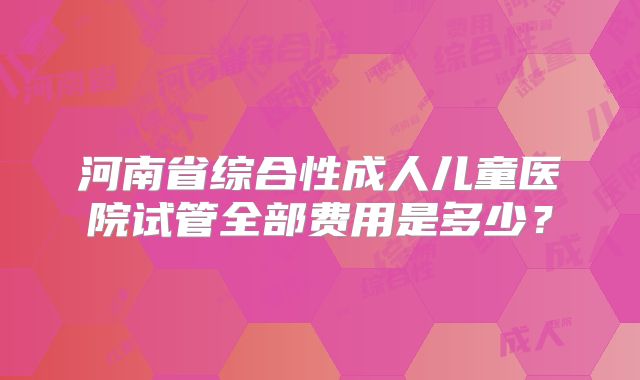 河南省综合性成人儿童医院试管全部费用是多少？
