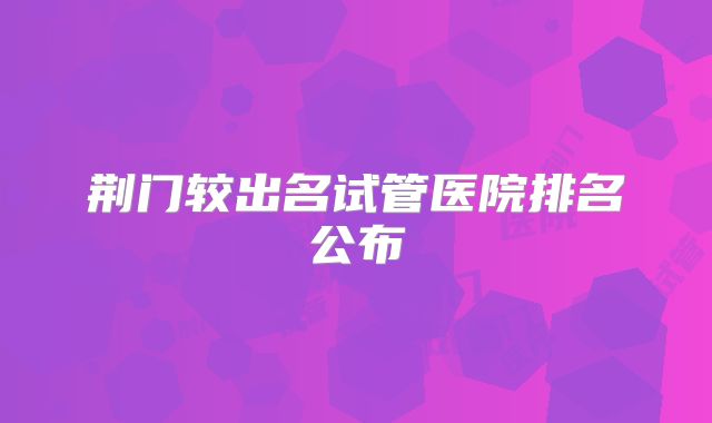 荆门较出名试管医院排名公布
