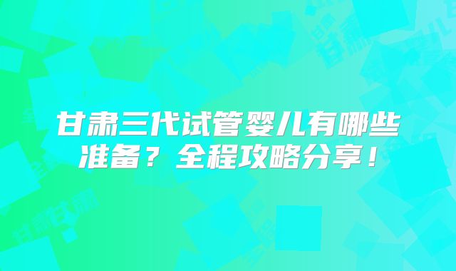 甘肃三代试管婴儿有哪些准备？全程攻略分享！