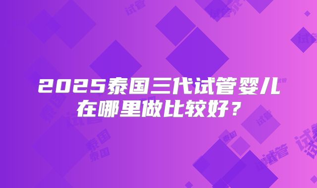 2025泰国三代试管婴儿在哪里做比较好？