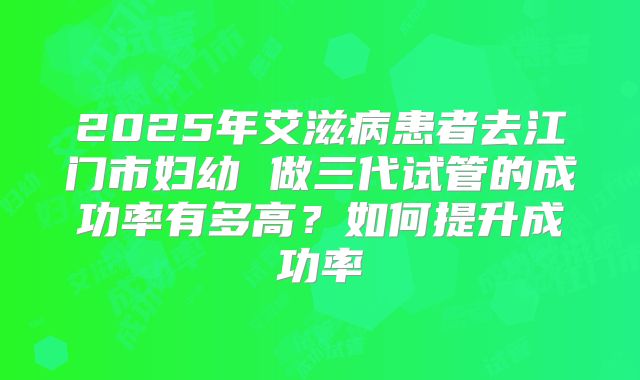 2025年艾滋病患者去江门市妇幼 做三代试管的成功率有多高?如何提升成功率