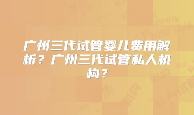 广州三代试管婴儿费用解析？广州三代试管私人机构？