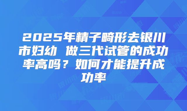 2025年精子畸形去银川市妇幼 做三代试管的成功率高吗？如何才能提升成功率