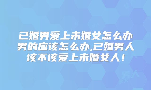 已婚男爱上未婚女怎么办男的应该怎么办,已婚男人该不该爱上未婚女人！