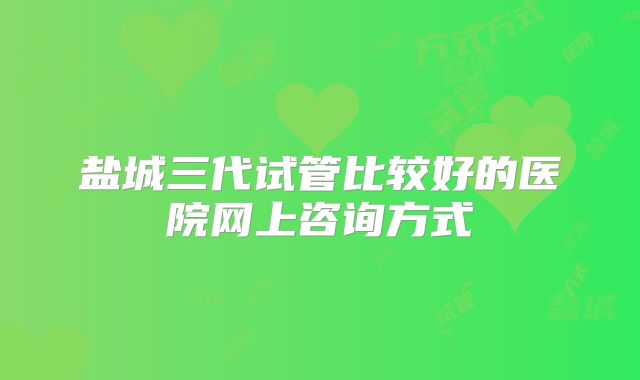 盐城三代试管比较好的医院网上咨询方式