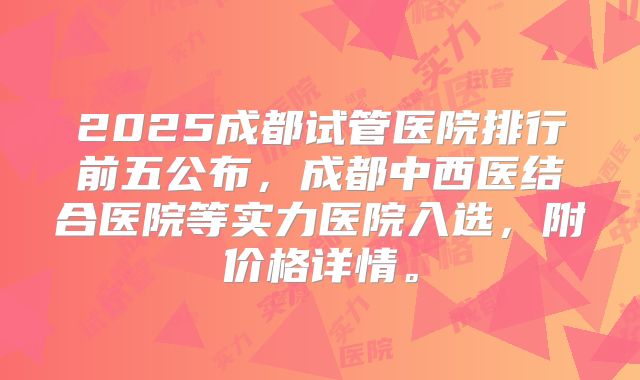 2025成都试管医院排行前五公布，成都中西医结合医院等实力医院入选，附价格详情。