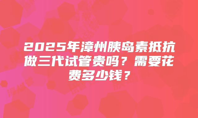 2025年漳州胰岛素抵抗做三代试管贵吗？需要花费多少钱？