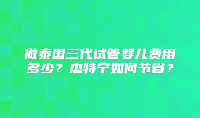 做泰国三代试管婴儿费用多少?杰特宁如何节省?
