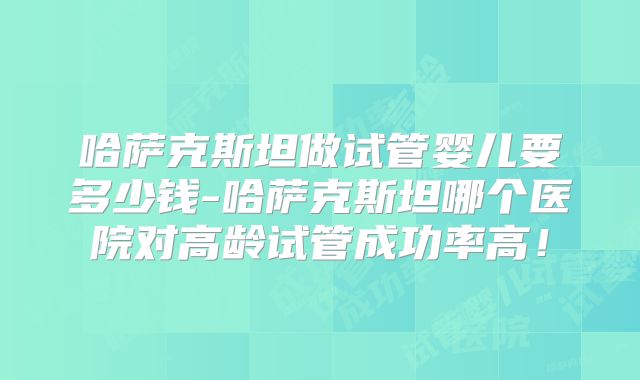 哈萨克斯坦做试管婴儿要多少钱-哈萨克斯坦哪个医院对高龄试管成功率高！