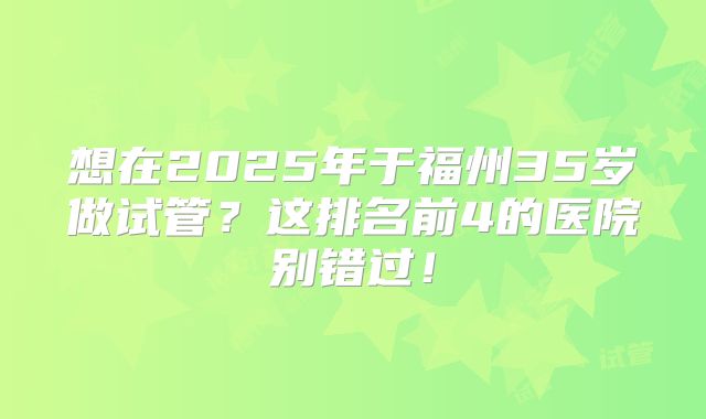 想在2025年于福州35岁做试管？这排名前4的医院别错过！