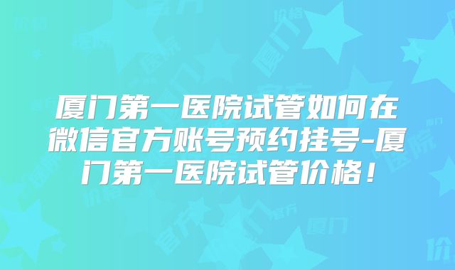 厦门第一医院试管如何在微信官方账号预约挂号-厦门第一医院试管价格！