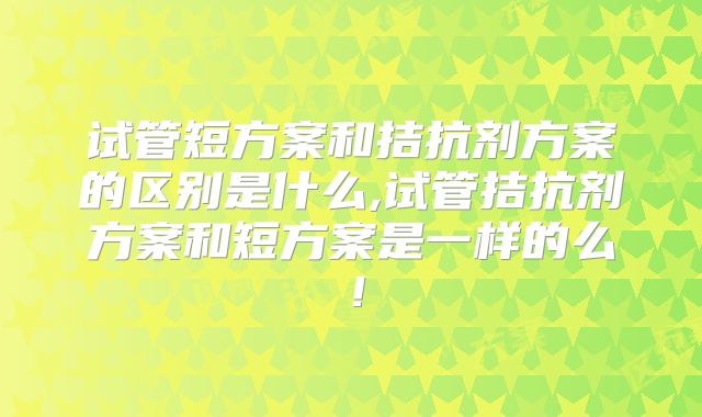 试管短方案和拮抗剂方案的区别是什么,试管拮抗剂方案和短方案是一样的么！