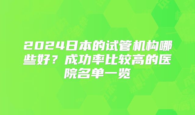 2024日本的试管机构哪些好?成功率比较高的医院名单一览