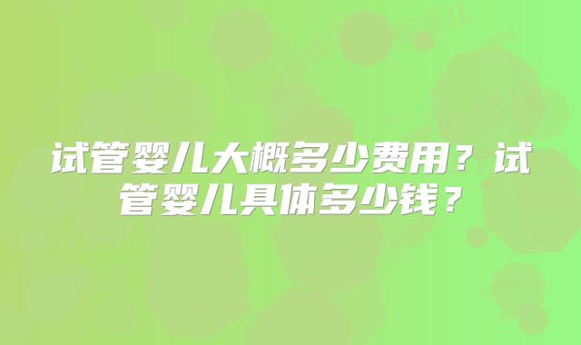 试管婴儿大概多少费用？试管婴儿具体多少钱？