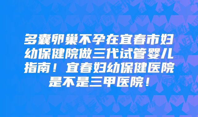 多囊卵巢不孕在宜春市妇幼保健院做三代试管婴儿指南！宜春妇幼保健医院是不是三甲医院！