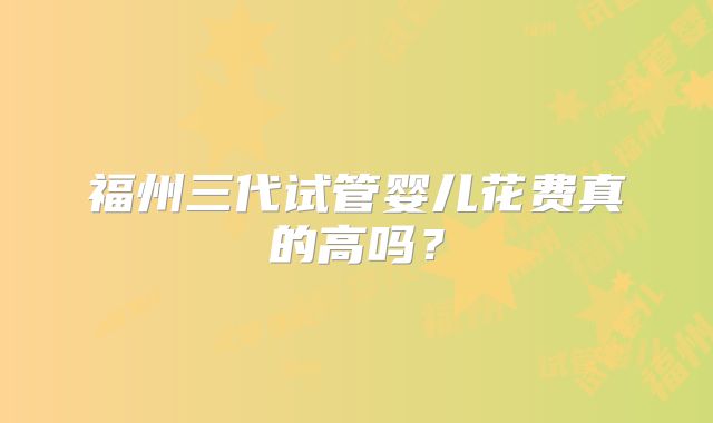福州三代试管婴儿花费真的高吗？
