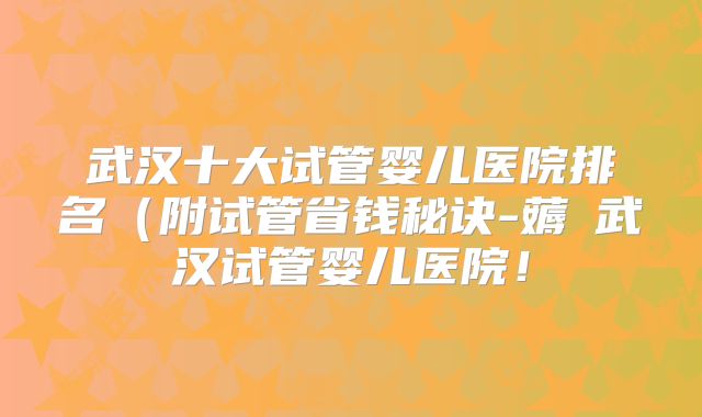 武汉十大试管婴儿医院排名（附试管省钱秘诀-薅慜武汉试管婴儿医院！