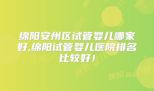 绵阳安州区试管婴儿哪家好,绵阳试管婴儿医院排名比较好!