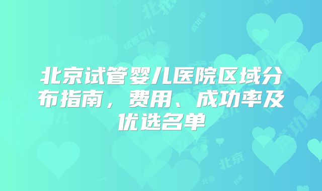 北京试管婴儿医院区域分布指南，费用、成功率及优选名单