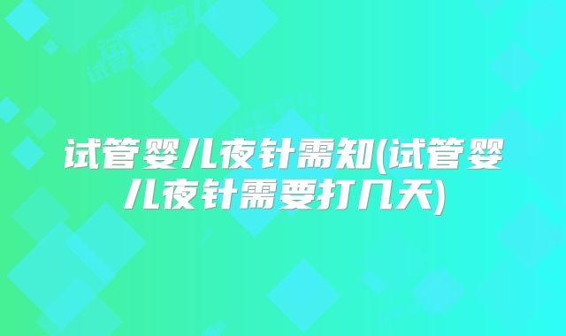 试管婴儿夜针需知(试管婴儿夜针需要打几天)
