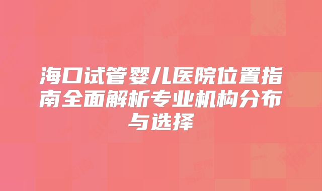海口试管婴儿医院位置指南全面解析专业机构分布与选择