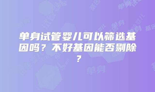 单身试管婴儿可以筛选基因吗?不好基因能否剔除?