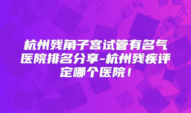 杭州残角子宫试管有名气医院排名分享-杭州残疾评定哪个医院!