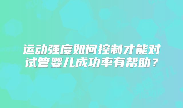 运动强度如何控制才能对试管婴儿成功率有帮助？