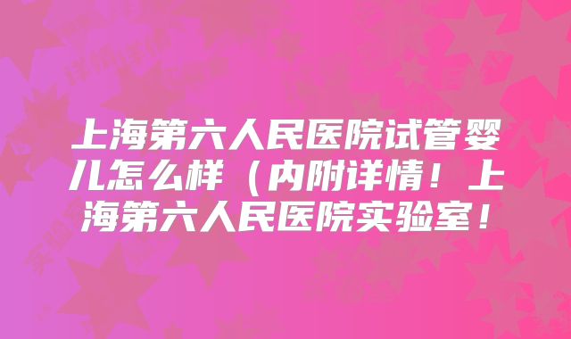 上海第六人民医院试管婴儿怎么样(内附详情!上海第六人民医院实验室!