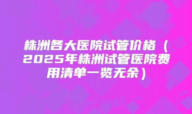 株洲各大医院试管价格（2025年株洲试管医院费用清单一览无余）