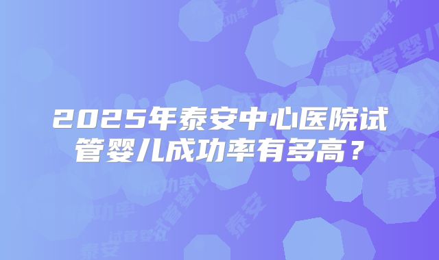 2025年泰安中心医院试管婴儿成功率有多高？