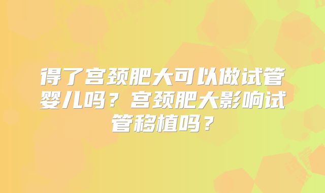 得了宫颈肥大可以做试管婴儿吗?宫颈肥大影响试管移植吗?