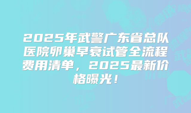 2025年武警广东省总队医院卵巢早衰试管全流程费用清单，2025最新价格曝光！