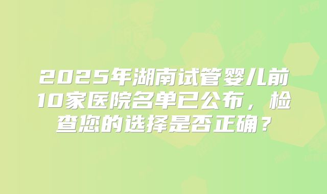 2025年湖南试管婴儿前10家医院名单已公布，检查您的选择是否正确？