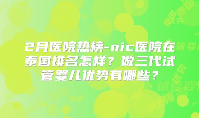 2月医院热榜-nic医院在泰国排名怎样？做三代试管婴儿优势有哪些？