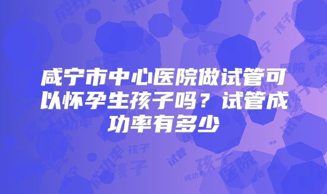 咸宁市中心医院做试管可以怀孕生孩子吗？试管成功率有多少