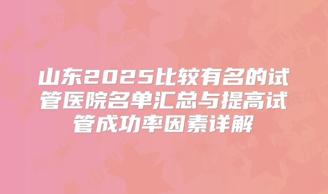 山东2025比较有名的试管医院名单汇总与提高试管成功率因素详解