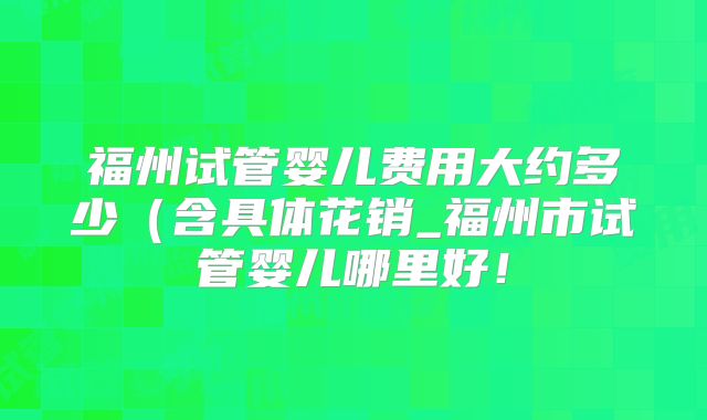 福州试管婴儿费用大约多少(含具体花销_福州市试管婴儿哪里好!
