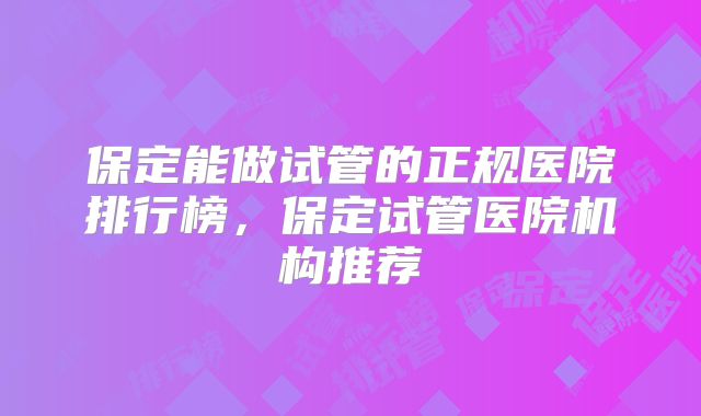 保定能做试管的正规医院排行榜，保定试管医院机构推荐