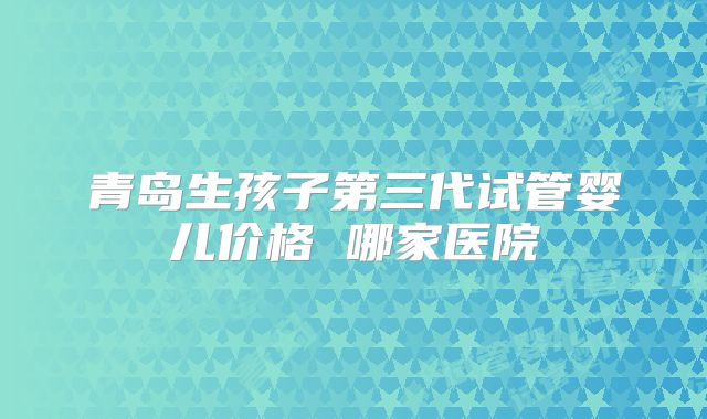 青岛生孩子第三代试管婴儿价格 哪家医院