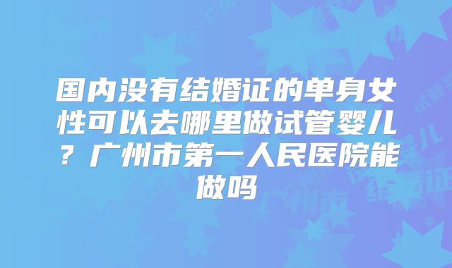 国内没有结婚证的单身女性可以去哪里做试管婴儿？广州市第一人民医院能做吗