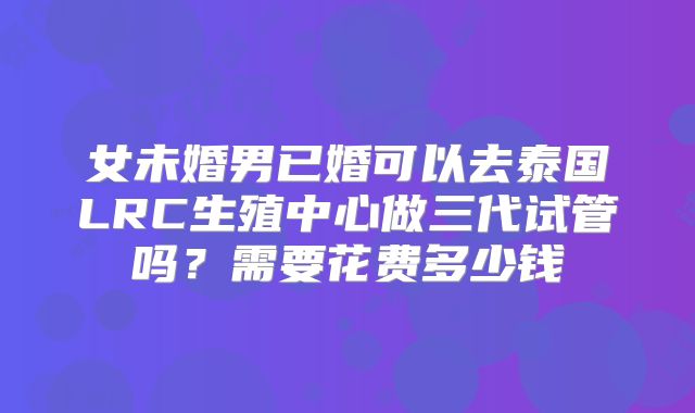 女未婚男已婚可以去泰国LRC生殖中心做三代试管吗?需要花费多少钱