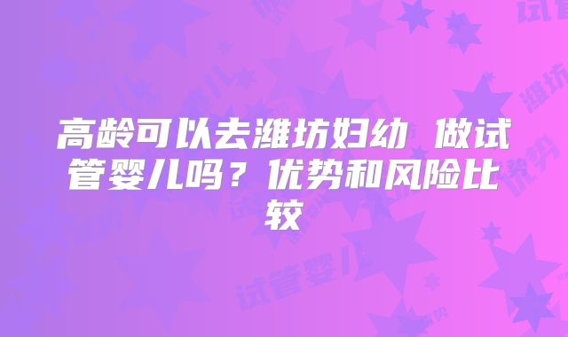 高龄可以去潍坊妇幼 做试管婴儿吗?优势和风险比较